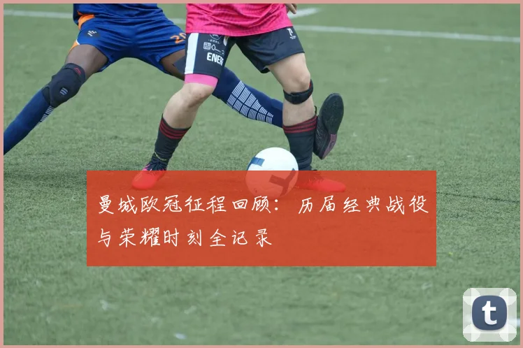 曼城欧冠征程回顾：历届经典战役与荣耀时刻全记录