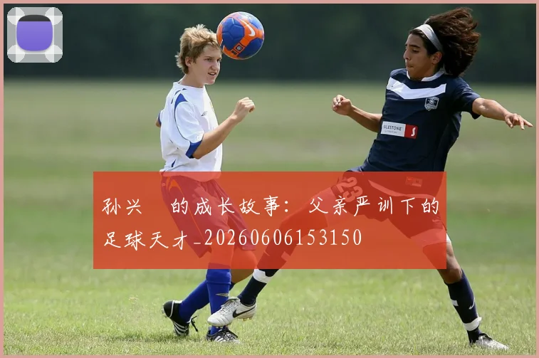 孙兴慜的成长故事：父亲严训下的足球天才_20260606153150