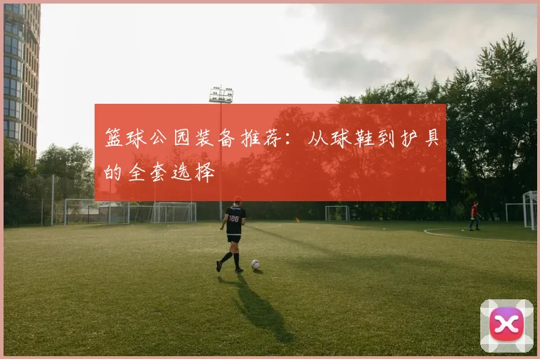 篮球公园装备推荐：从球鞋到护具的全套选择
