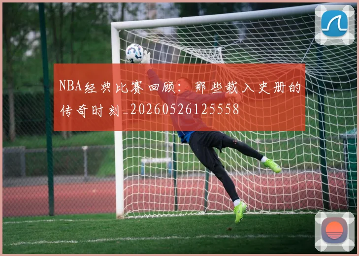 NBA经典比赛回顾：那些载入史册的传奇时刻_20260526125558