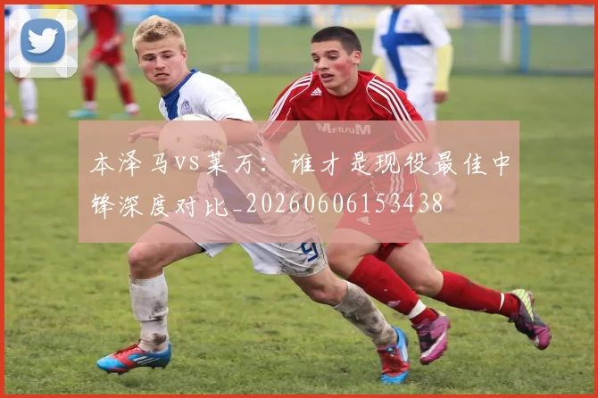 本泽马vs莱万：谁才是现役最佳中锋深度对比_20260606153438
