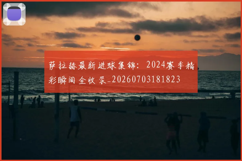 萨拉赫最新进球集锦：2024赛季精彩瞬间全收录_20260703181823