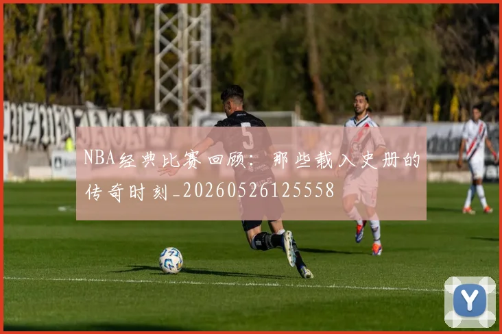 NBA经典比赛回顾：那些载入史册的传奇时刻_20260526125558